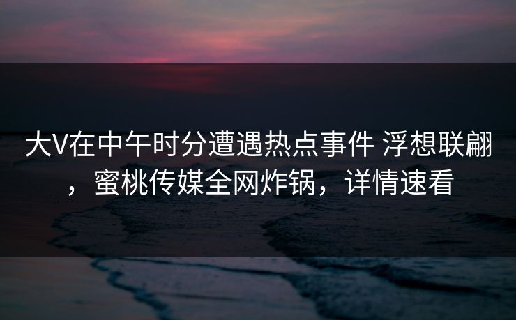 大V在中午时分遭遇热点事件 浮想联翩，蜜桃传媒全网炸锅，详情速看
