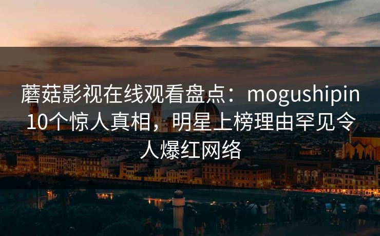 蘑菇影视在线观看盘点：mogushipin10个惊人真相，明星上榜理由罕见令人爆红网络