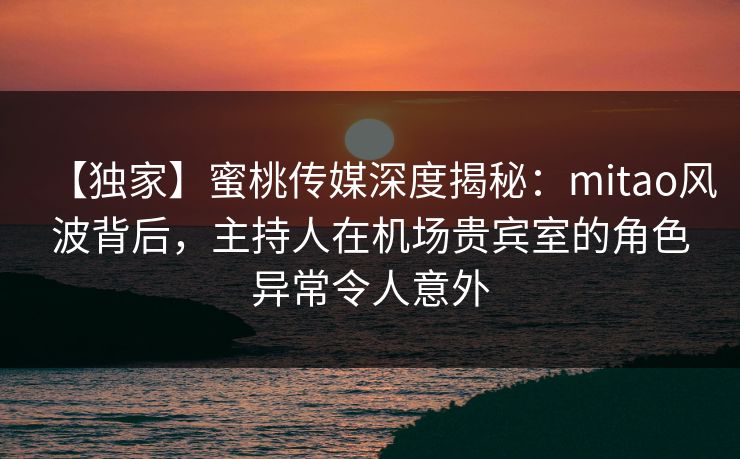 【独家】蜜桃传媒深度揭秘：mitao风波背后，主持人在机场贵宾室的角色异常令人意外