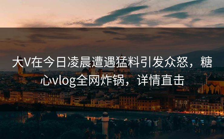 大V在今日凌晨遭遇猛料引发众怒，糖心vlog全网炸锅，详情直击