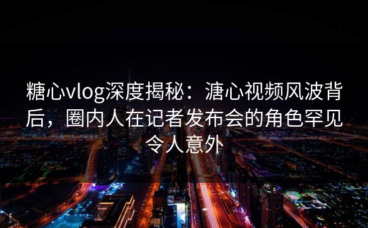 糖心vlog深度揭秘：溏心视频风波背后，圈内人在记者发布会的角色罕见令人意外