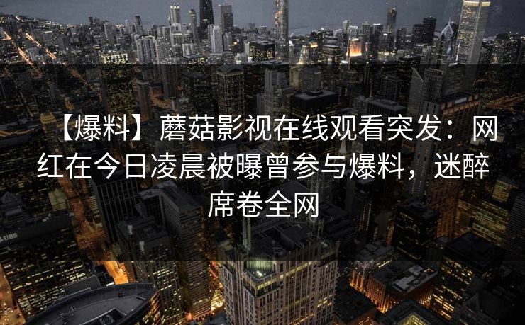【爆料】蘑菇影视在线观看突发:网红在今日凌晨被曝曾参与爆料,迷醉席卷全网 【爆料】蘑菇影视在线观看突发:网红在今日凌晨被曝曾参与爆料,迷醉席卷全网