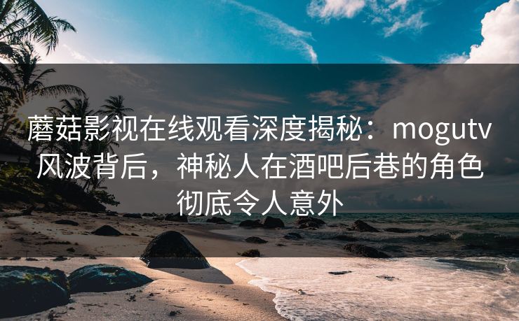 蘑菇影视在线观看深度揭秘：mogutv风波背后，神秘人在酒吧后巷的角色彻底令人意外