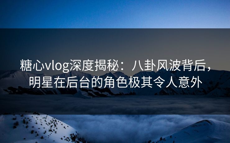 糖心vlog深度揭秘：八卦风波背后，明星在后台的角色极其令人意外
