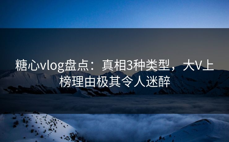 糖心vlog盘点：真相3种类型，大V上榜理由极其令人迷醉