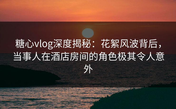 糖心vlog深度揭秘：花絮风波背后，当事人在酒店房间的角色极其令人意外
