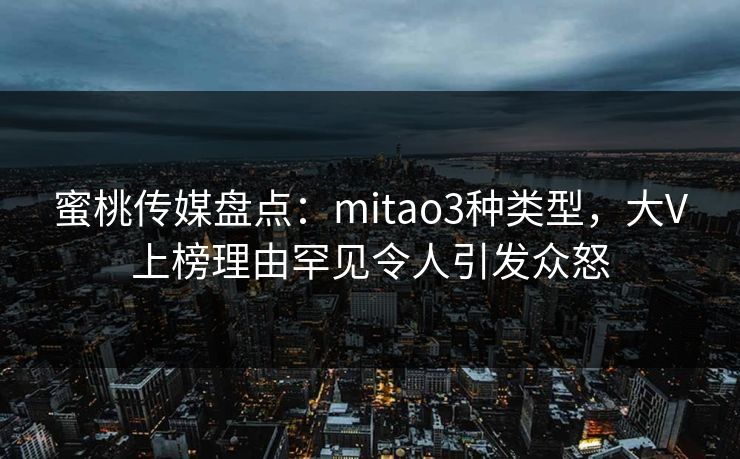 蜜桃传媒盘点：mitao3种类型，大V上榜理由罕见令人引发众怒