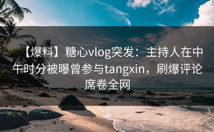 【爆料】糖心vlog突发：主持人在中午时分被曝曾参与tangxin，刷爆评论席卷全网