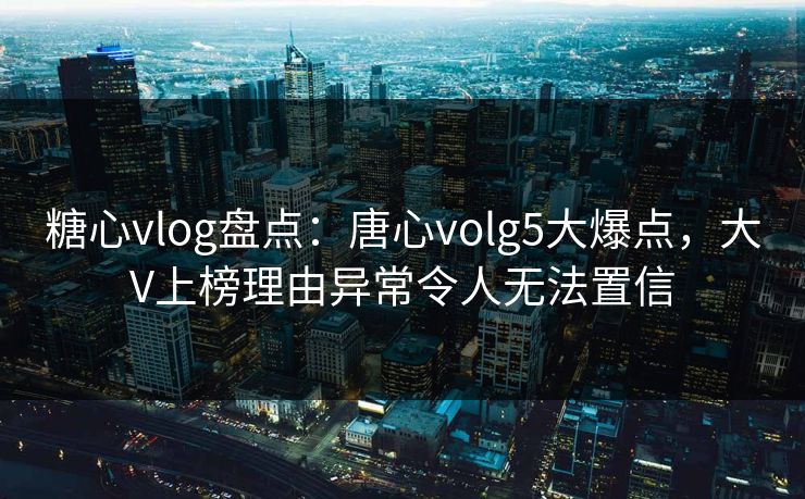 糖心vlog盘点：唐心volg5大爆点，大V上榜理由异常令人无法置信