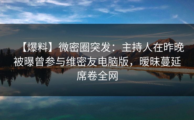 【爆料】微密圈突发:主持人在昨晚被曝曾参与维密友电脑版,暧昧蔓延席卷全网 【爆料】微密圈突发:主持人在昨晚被曝曾参与维密友电脑版,暧昧蔓延席卷全网