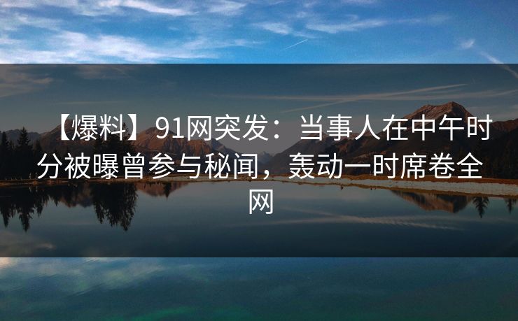 【爆料】91网突发：当事人在中午时分被曝曾参与秘闻，轰动一时席卷全网