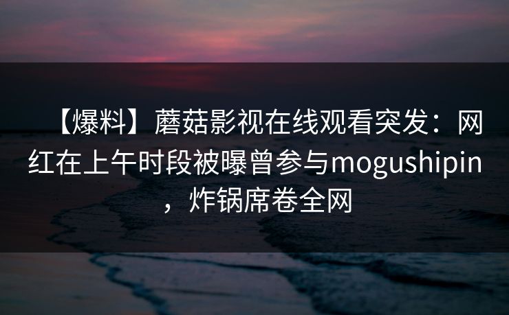 【爆料】蘑菇影视在线观看突发：网红在上午时段被曝曾参与mogushipin，炸锅席卷全网