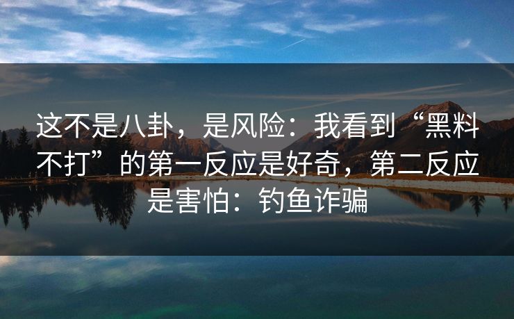 这不是八卦，是风险：我看到“黑料不打”的第一反应是好奇，第二反应是害怕：钓鱼诈骗