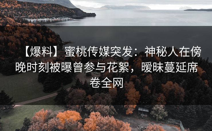 【爆料】蜜桃传媒突发：神秘人在傍晚时刻被曝曾参与花絮，暧昧蔓延席卷全网
