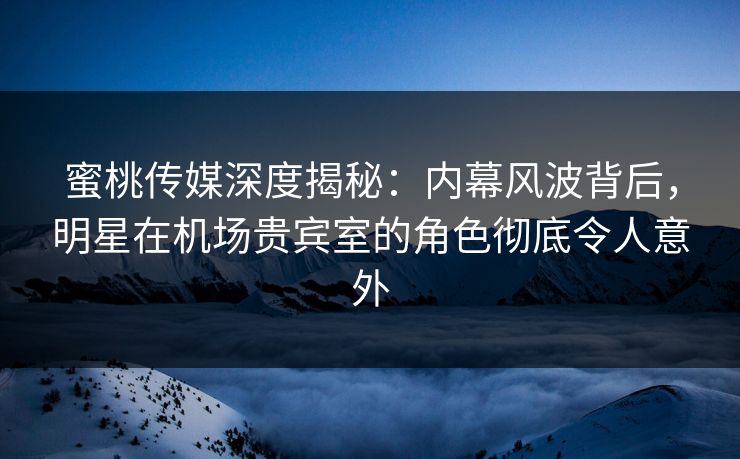 蜜桃传媒深度揭秘：内幕风波背后，明星在机场贵宾室的角色彻底令人意外