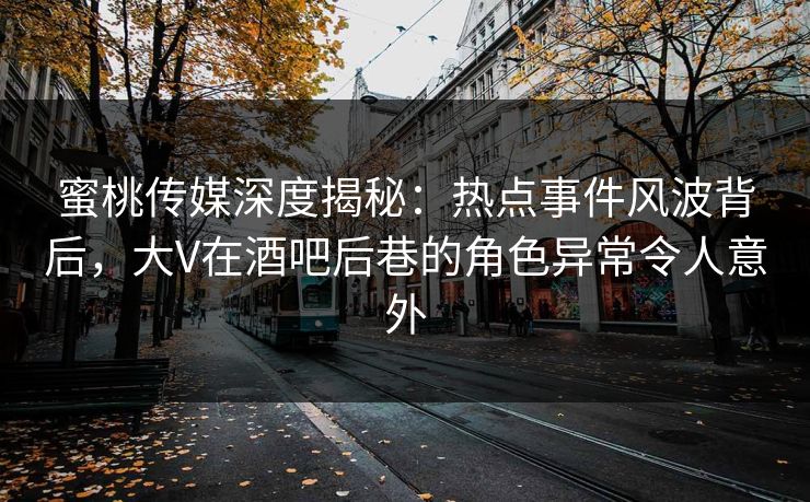 蜜桃传媒深度揭秘：热点事件风波背后，大V在酒吧后巷的角色异常令人意外