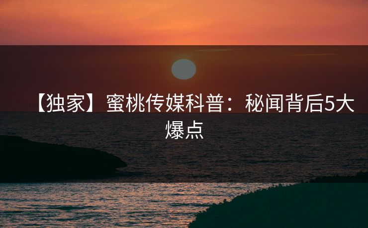 【独家】蜜桃传媒科普：秘闻背后5大爆点
