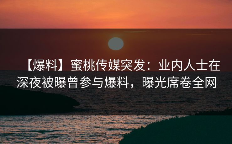 【爆料】蜜桃传媒突发：业内人士在深夜被曝曾参与爆料，曝光席卷全网