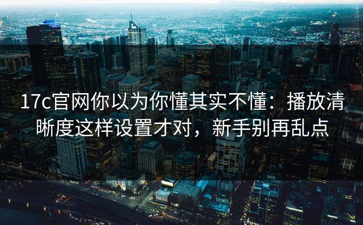 17c官网你以为你懂其实不懂：播放清晰度这样设置才对，新手别再乱点
