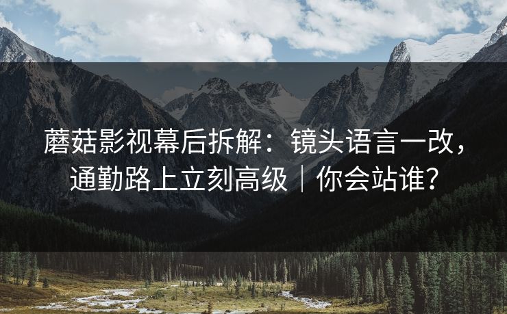 蘑菇影视幕后拆解：镜头语言一改，通勤路上立刻高级｜你会站谁？
